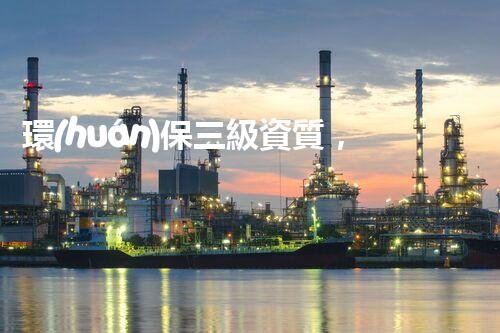 環(huán)保三級資質，解鎖綠色工程大門！